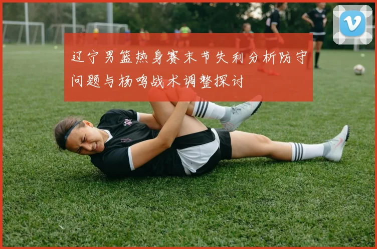 辽宁男篮热身赛末节失利分析防守问题与杨鸣战术调整探讨