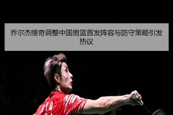 乔尔杰维奇调整中国男篮首发阵容与防守策略引发热议